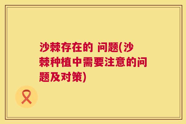 沙棘存在的 问题(沙棘种植中需要注意的问题及对策)