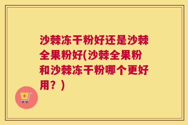 沙棘冻干粉好还是沙棘全果粉好(沙棘全果粉和沙棘冻干粉哪个更好用？)