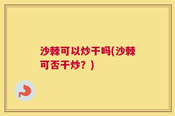 沙棘可以炒干吗(沙棘可否干炒？)