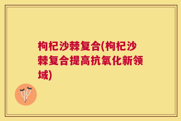 枸杞沙棘复合(枸杞沙棘复合提高新领域)