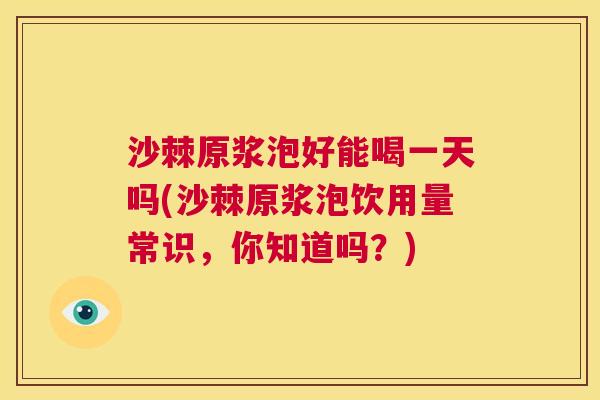沙棘原浆泡好能喝一天吗(沙棘原浆泡饮用量常识，你知道吗？)