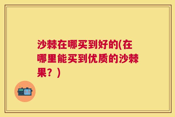 沙棘在哪买到好的(在哪里能买到优质的沙棘果？)