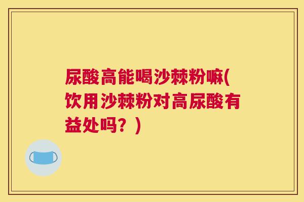 尿酸高能喝沙棘粉嘛(饮用沙棘粉对高尿酸有益处吗？)