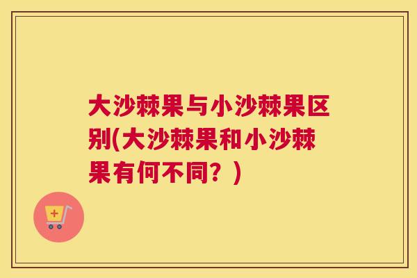 大沙棘果与小沙棘果区别(大沙棘果和小沙棘果有何不同？)