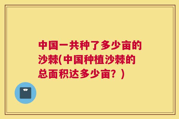 中国一共种了多少亩的沙棘(中国种植沙棘的总面积达多少亩？)