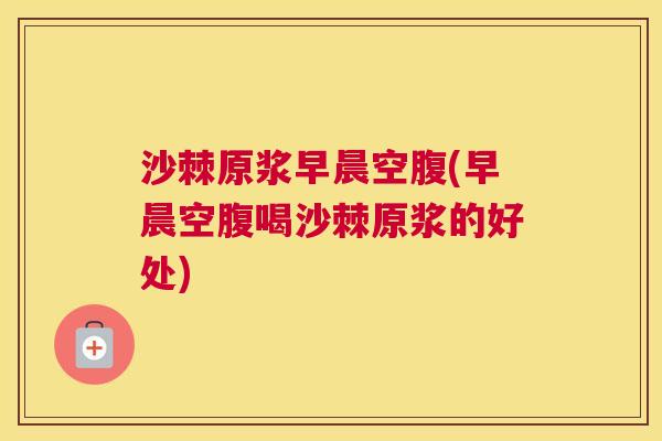 沙棘原浆早晨空腹(早晨空腹喝沙棘原浆的好处)
