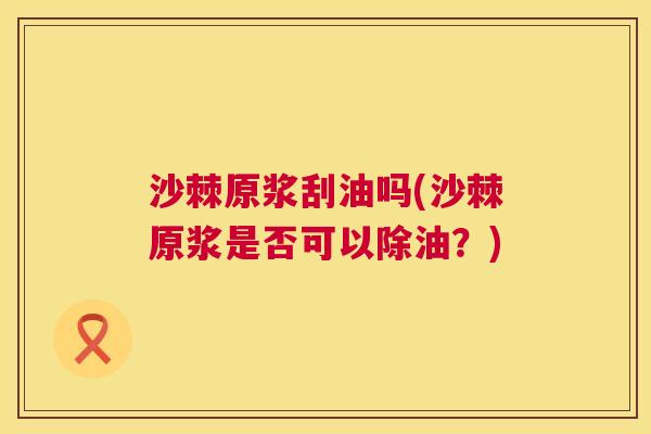 沙棘原浆刮油吗(沙棘原浆是否可以除油？)