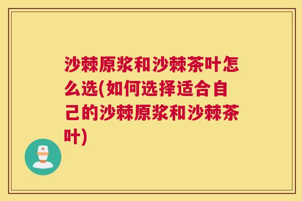 沙棘原浆和沙棘茶叶怎么选(如何选择适合自己的沙棘原浆和沙棘茶叶)