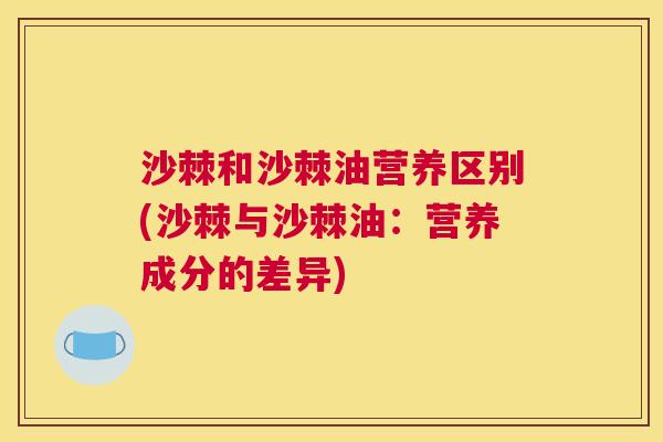 沙棘和沙棘油营养区别(沙棘与沙棘油：营养成分的差异)