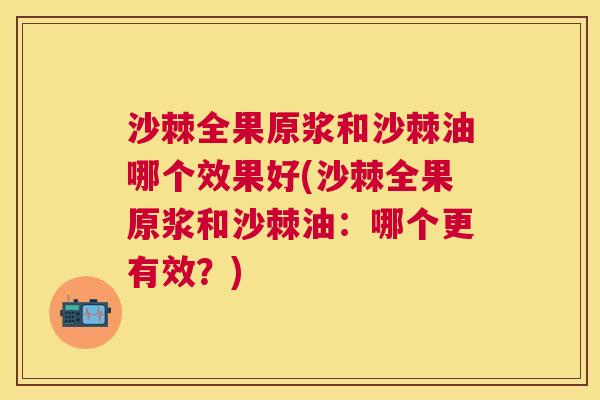 沙棘全果原浆和沙棘油哪个效果好(沙棘全果原浆和沙棘油：哪个更有效？)