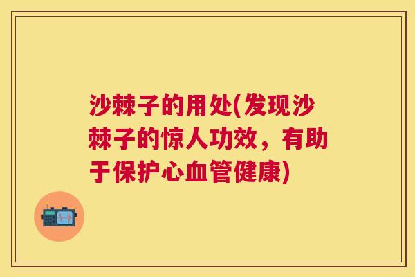 沙棘子的用处(发现沙棘子的惊人功效，有助于保护心血管健康)