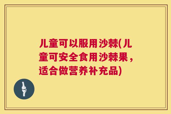 儿童可以服用沙棘(儿童可安全食用沙棘果，适合做营养补充品)