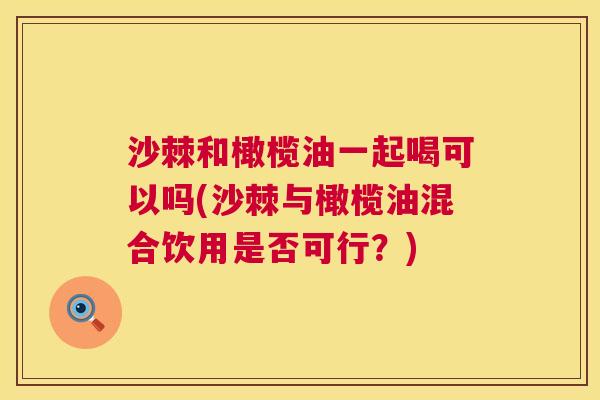 沙棘和橄榄油一起喝可以吗(沙棘与橄榄油混合饮用是否可行？)