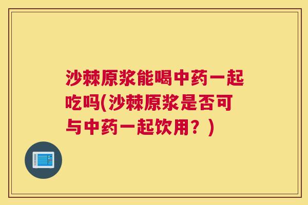 沙棘原浆能喝中药一起吃吗(沙棘原浆是否可与中药一起饮用？)