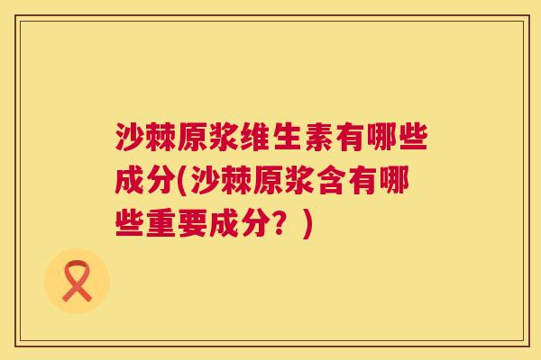 沙棘原浆维生素有哪些成分(沙棘原浆含有哪些重要成分？)