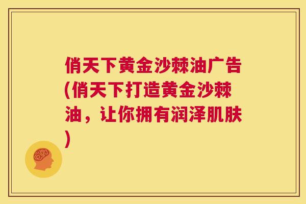 俏天下黄金沙棘油广告(俏天下打造黄金沙棘油，让你拥有润泽肌肤)