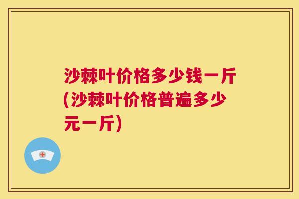 沙棘叶价格多少钱一斤(沙棘叶价格普遍多少元一斤)