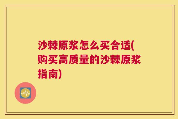 沙棘原浆怎么买合适(购买高质量的沙棘原浆指南)