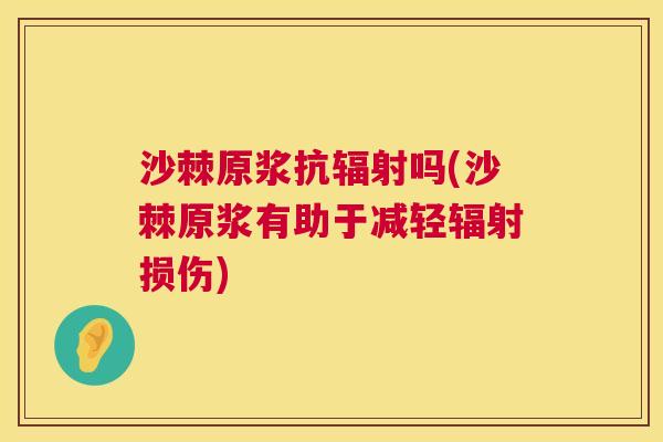 沙棘原浆抗辐射吗(沙棘原浆有助于减轻辐射损伤)