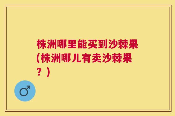 株洲哪里能买到沙棘果(株洲哪儿有卖沙棘果？)