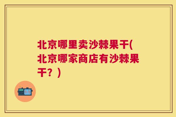 北京哪里卖沙棘果干(北京哪家商店有沙棘果干？)