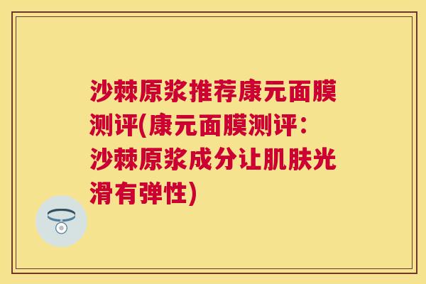 沙棘原浆推荐康元面膜测评(康元面膜测评：沙棘原浆成分让肌肤光滑有弹性)
