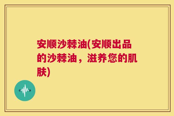 安顺沙棘油(安顺出品的沙棘油，滋养您的肌肤)