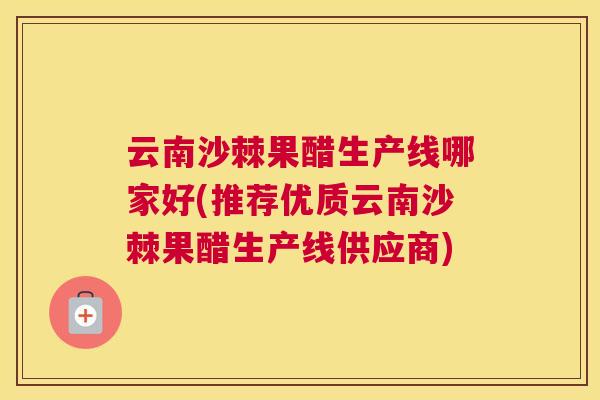 云南沙棘果醋生产线哪家好(推荐优质云南沙棘果醋生产线供应商)