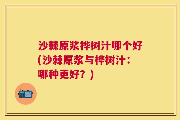 沙棘原浆桦树汁哪个好(沙棘原浆与桦树汁：哪种更好？)
