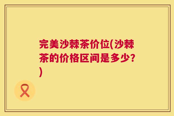 完美沙棘茶价位(沙棘茶的价格区间是多少？)