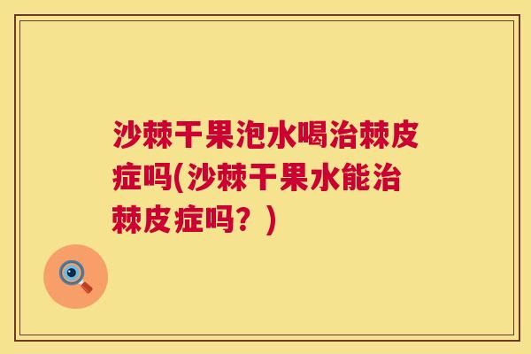 沙棘干果泡水喝治棘皮症吗(沙棘干果水能治棘皮症吗？)