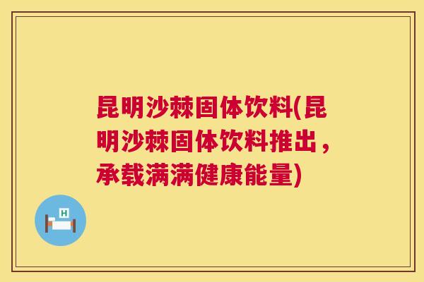 昆明沙棘固体饮料(昆明沙棘固体饮料推出，承载满满健康能量)