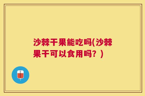 沙棘干果能吃吗(沙棘果干可以食用吗？)