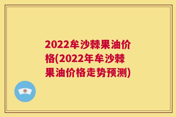 2022牟沙棘果油价格(2022年牟沙棘果油价格走势预测)