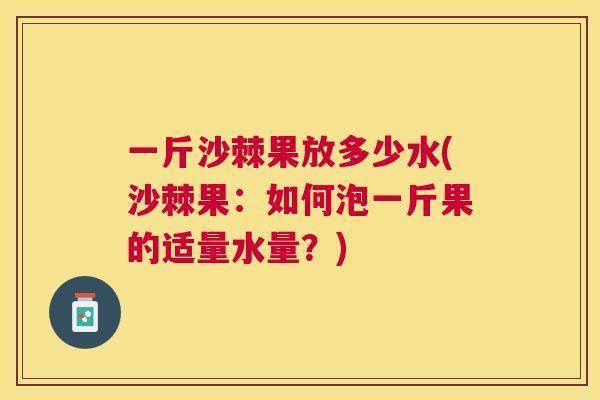 一斤沙棘果放多少水(沙棘果：如何泡一斤果的适量水量？)