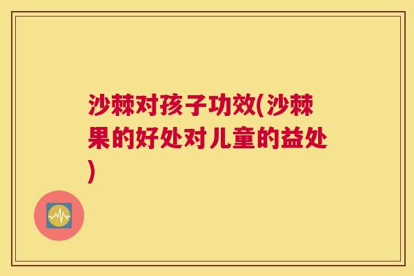 沙棘对孩子功效(沙棘果的好处对儿童的益处)