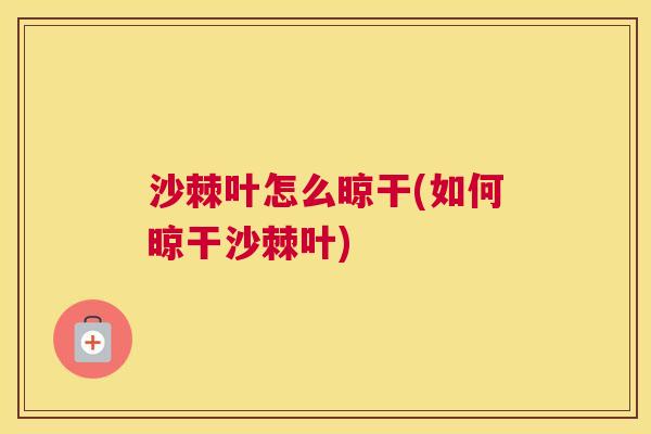 沙棘叶怎么晾干(如何晾干沙棘叶)