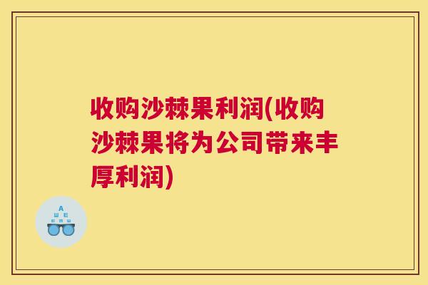 收购沙棘果利润(收购沙棘果将为公司带来丰厚利润)
