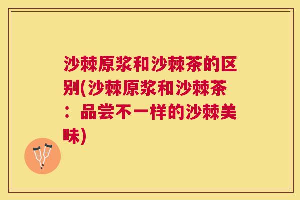 沙棘原浆和沙棘茶的区别(沙棘原浆和沙棘茶：品尝不一样的沙棘美味)