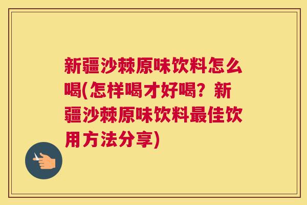 新疆沙棘原味饮料怎么喝(怎样喝才好喝？新疆沙棘原味饮料最佳饮用方法分享)