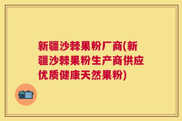 新疆沙棘果粉厂商(新疆沙棘果粉生产商供应优质健康天然果粉)