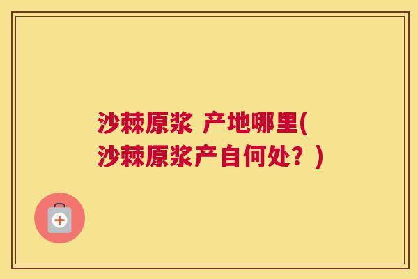 沙棘原浆 产地哪里(沙棘原浆产自何处？)