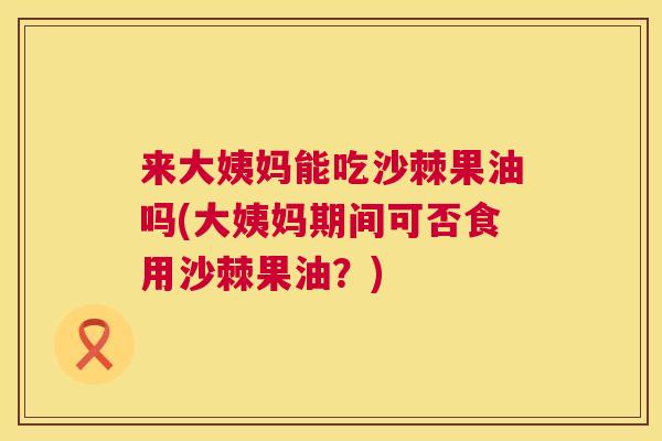 来大姨妈能吃沙棘果油吗(大姨妈期间可否食用沙棘果油？)