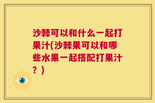 沙棘可以和什么一起打果汁(沙棘果可以和哪些水果一起搭配打果汁？)
