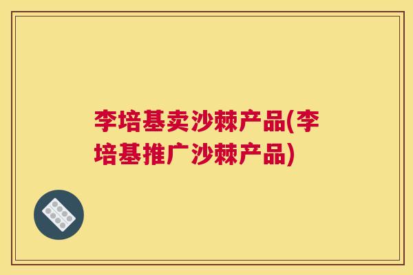 李培基卖沙棘产品(李培基推广沙棘产品)
