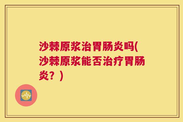 沙棘原浆治胃肠炎吗(沙棘原浆能否治疗胃肠炎？)