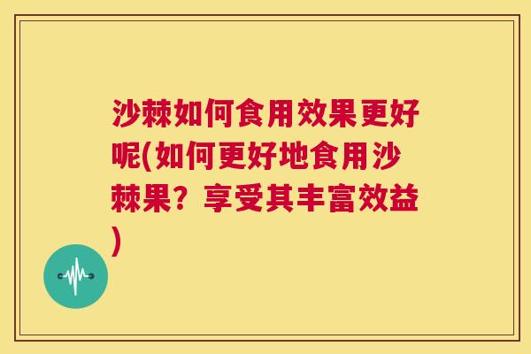 沙棘如何食用效果更好呢(如何更好地食用沙棘果？享受其丰富效益)