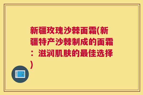 新疆玫瑰沙棘面霜(新疆特产沙棘制成的面霜：滋润肌肤的最佳选择)