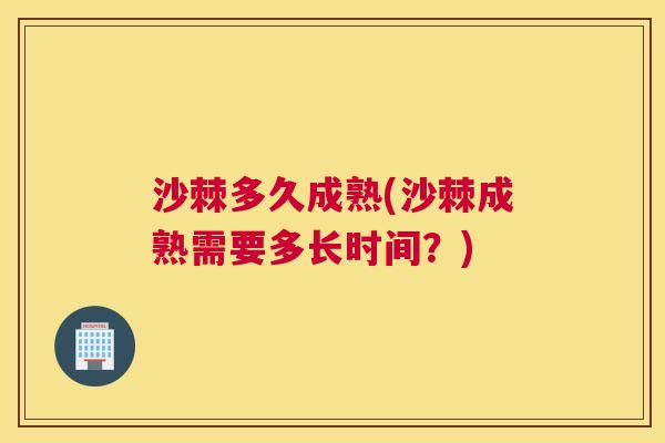 沙棘多久成熟(沙棘成熟需要多长时间？)