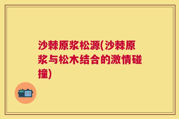 沙棘原浆松源(沙棘原浆与松木结合的激情碰撞)